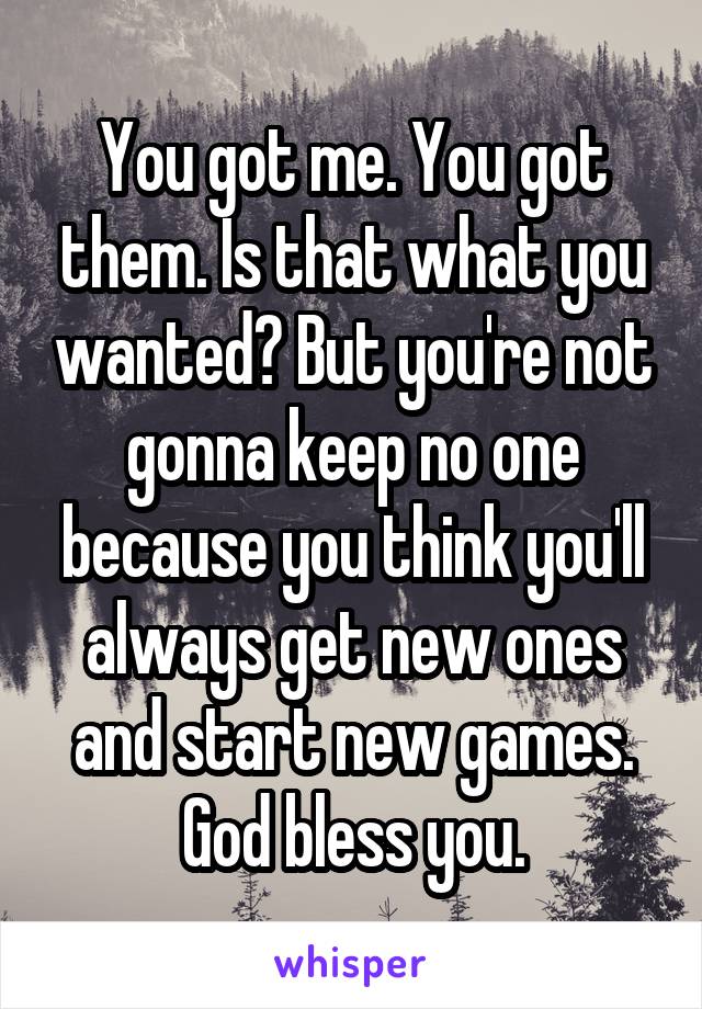 You got me. You got them. Is that what you wanted? But you're not gonna keep no one because you think you'll always get new ones and start new games. God bless you.