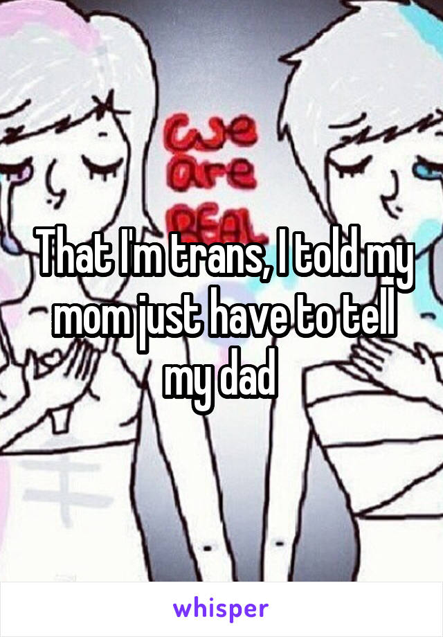 That I'm trans, I told my mom just have to tell my dad 