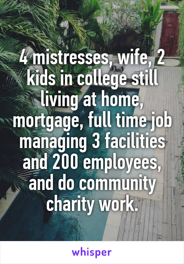 4 mistresses, wife, 2 kids in college still living at home, mortgage, full time job managing 3 facilities and 200 employees, and do community charity work.