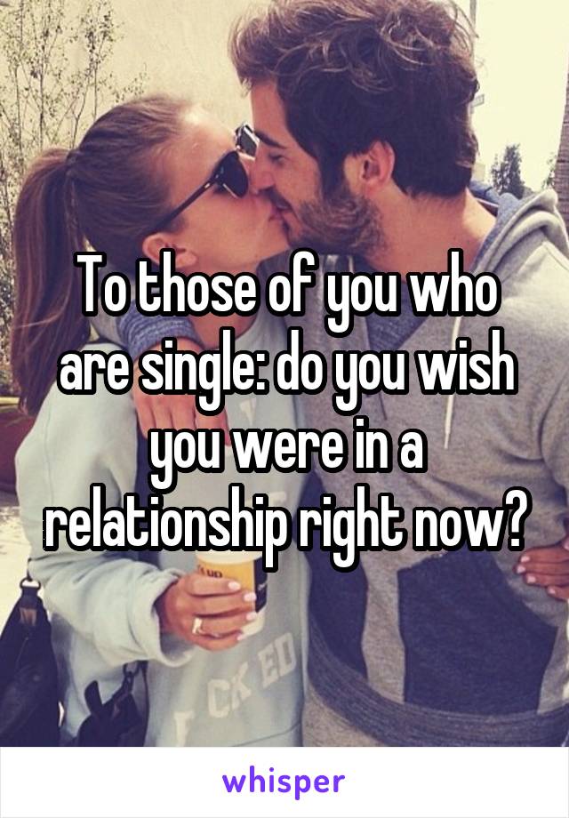 To those of you who are single: do you wish you were in a relationship right now?