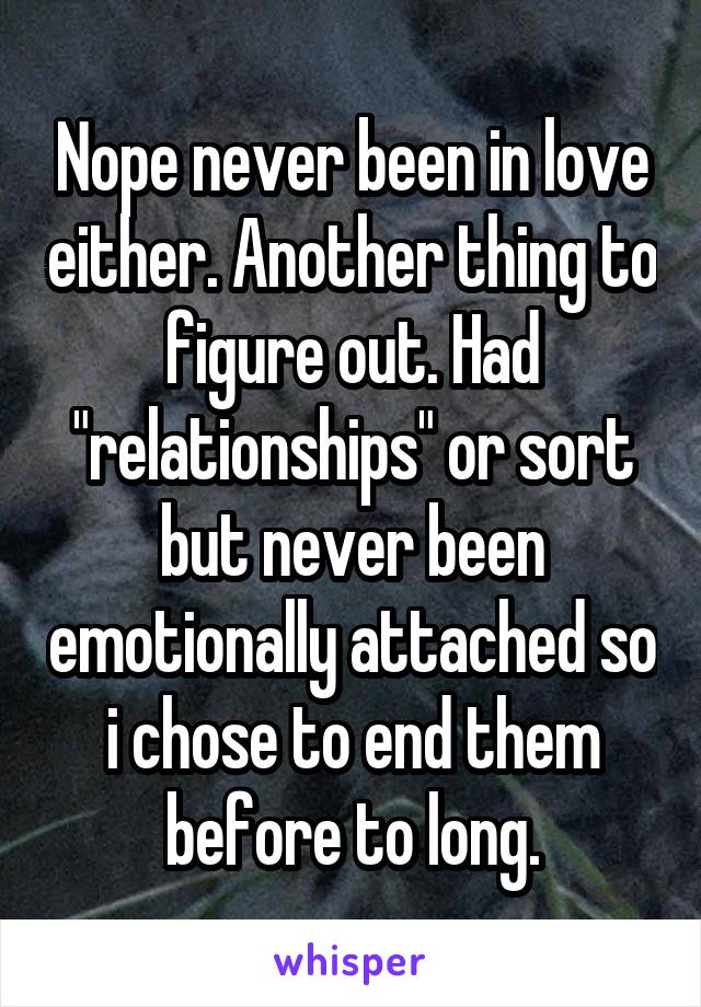 Nope never been in love either. Another thing to figure out. Had "relationships" or sort but never been emotionally attached so i chose to end them before to long.