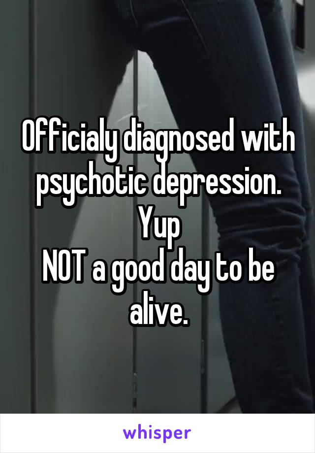 Officialy diagnosed with psychotic depression.
Yup
NOT a good day to be alive.