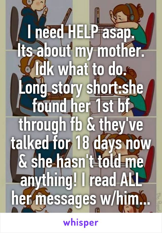 I need HELP asap.
Its about my mother.
Idk what to do.
Long story short:she found her 1st bf through fb & they've talked for 18 days now & she hasn't told me anything! I read ALL her messages w/him...