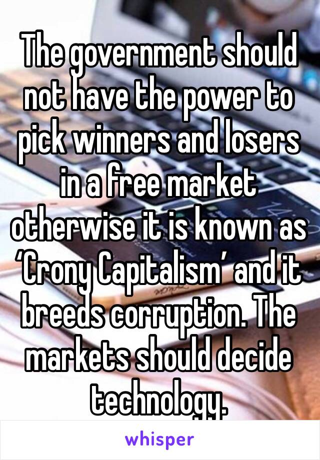The government should not have the power to pick winners and losers in a free market otherwise it is known as ‘Crony Capitalism’ and it breeds corruption. The markets should decide technology.