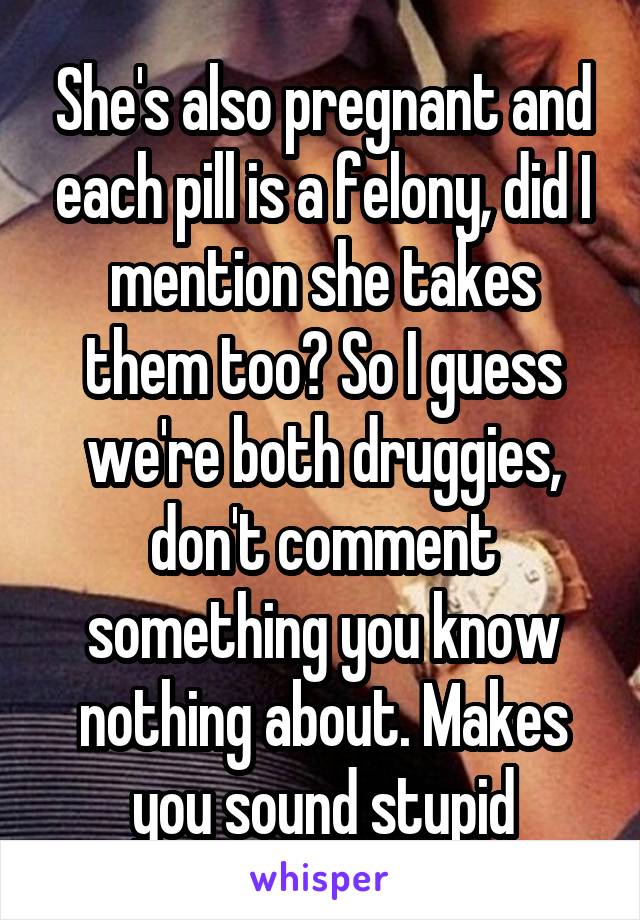She's also pregnant and each pill is a felony, did I mention she takes them too? So I guess we're both druggies, don't comment something you know nothing about. Makes you sound stupid