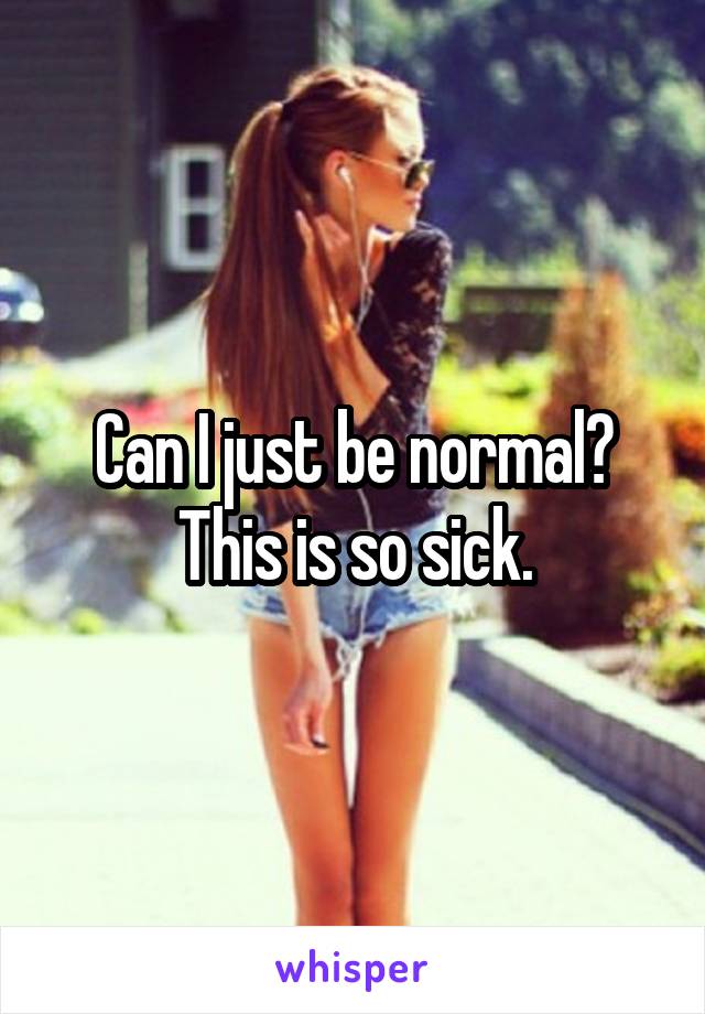 Can I just be normal? This is so sick.