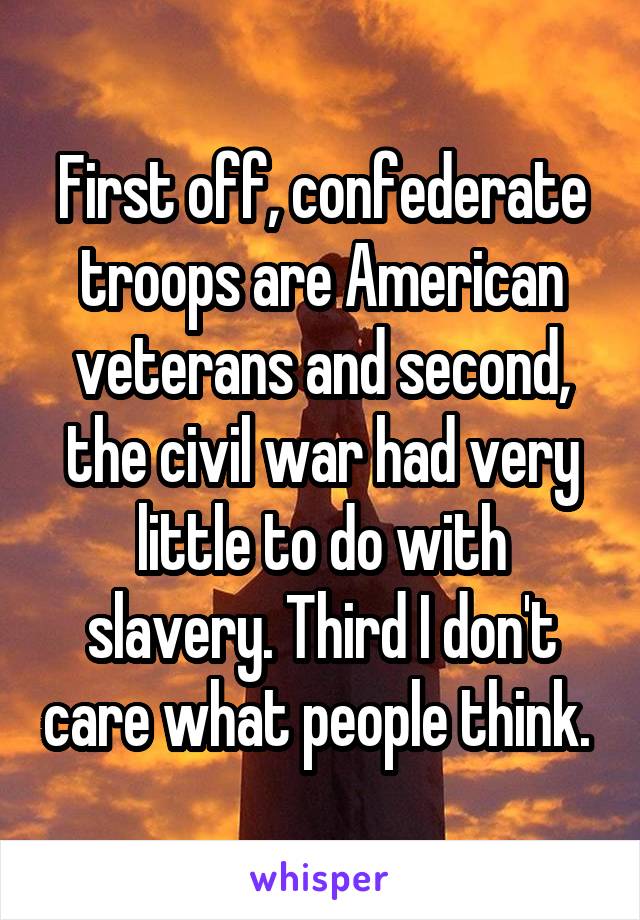 First off, confederate troops are American veterans and second, the civil war had very little to do with slavery. Third I don't care what people think. 