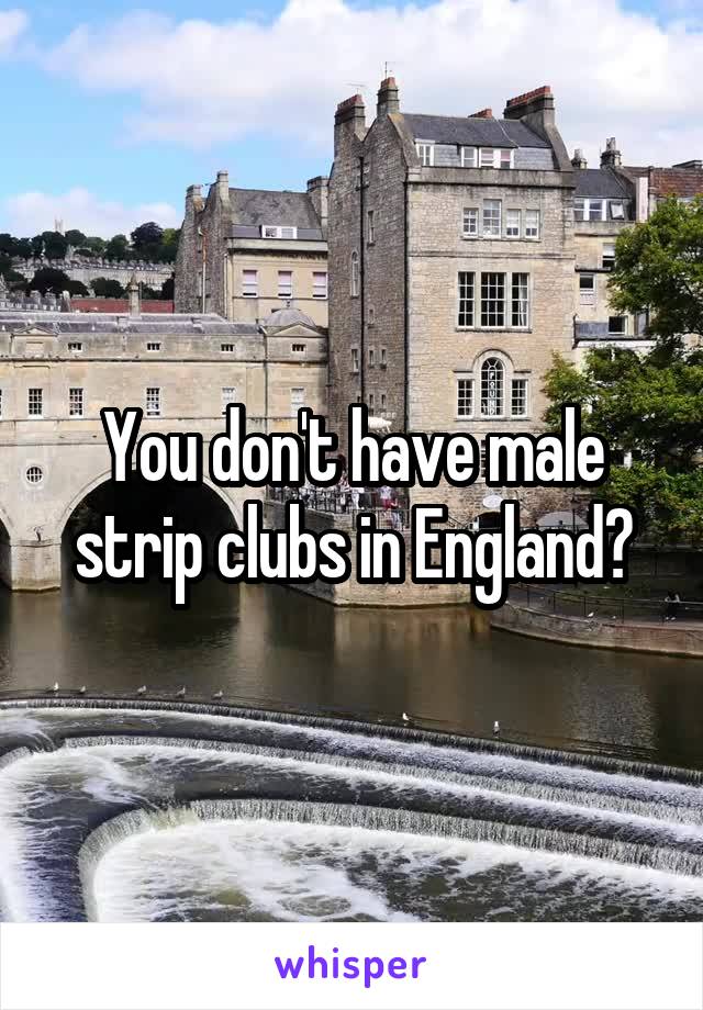 You don't have male strip clubs in England?