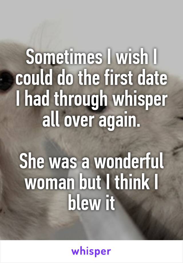 Sometimes I wish I could do the first date I had through whisper all over again.

She was a wonderful woman but I think I blew it