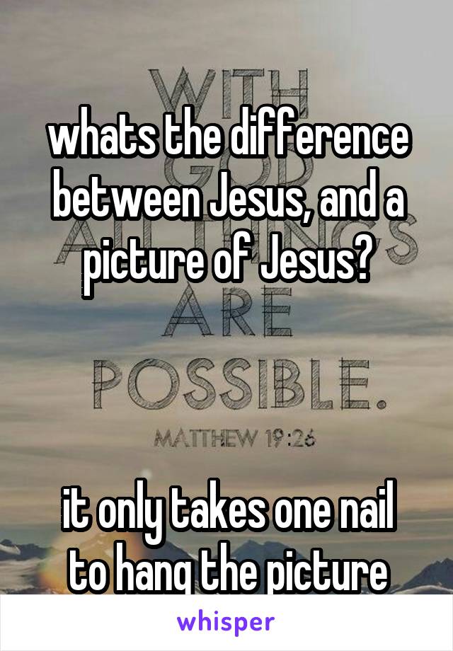 
whats the difference between Jesus, and a picture of Jesus?

 

it only takes one nail to hang the picture