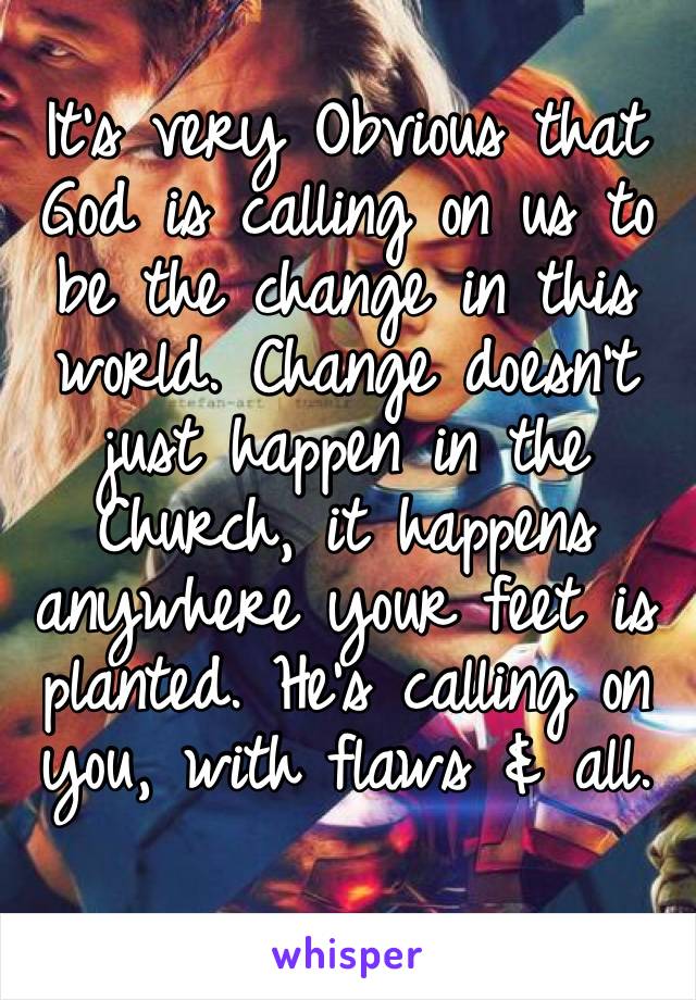 It’s very Obvious that God is calling on us to be the change in this world. Change doesn’t just happen in the 
Church, it happens anywhere your feet is planted. He’s calling on you, with flaws & all.
