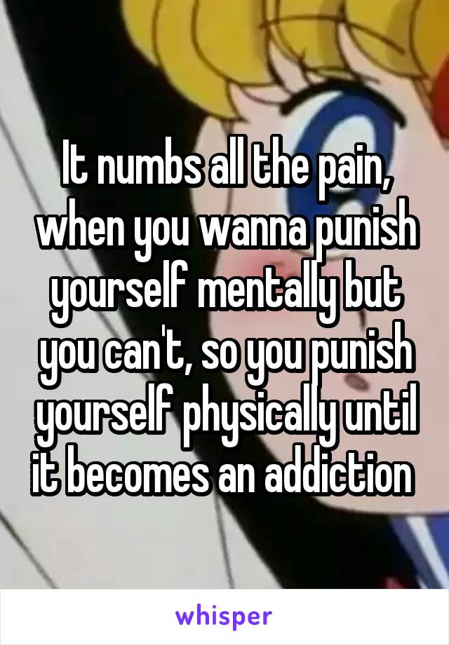 It numbs all the pain, when you wanna punish yourself mentally but you can't, so you punish yourself physically until it becomes an addiction 