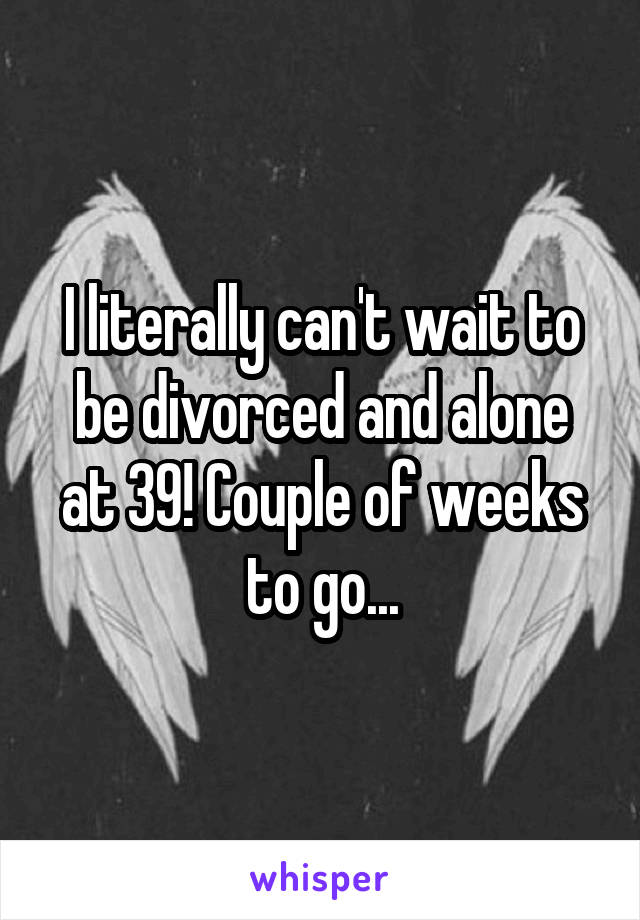 I literally can't wait to be divorced and alone at 39! Couple of weeks to go...