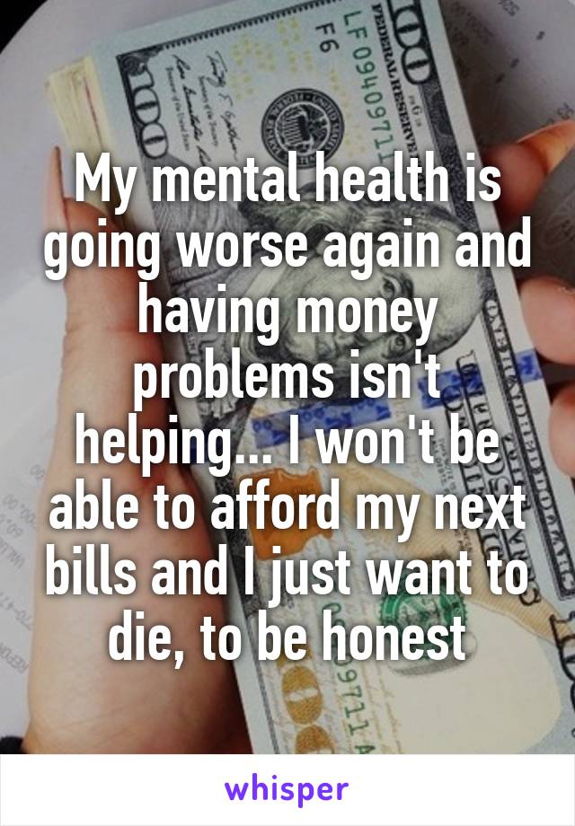 My mental health is going worse again and having money problems isn't helping... I won't be able to afford my next bills and I just want to die, to be honest