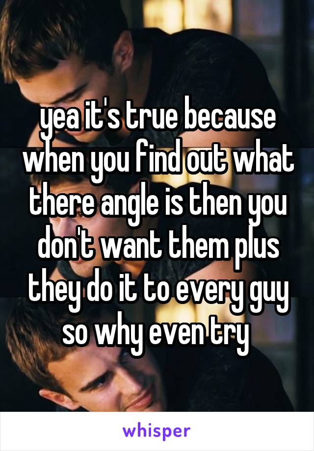 yea it's true because when you find out what there angle is then you don't want them plus they do it to every guy so why even try 