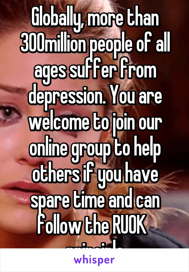 Globally, more than 300million people of all ages suffer from depression. You are welcome to join our online group to help others if you have spare time and can follow the RUOK   principle