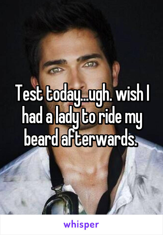 Test today...ugh. wish I had a lady to ride my beard afterwards. 