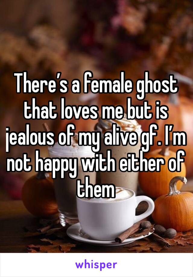 There’s a female ghost that loves me but is jealous of my alive gf. I’m not happy with either of them 