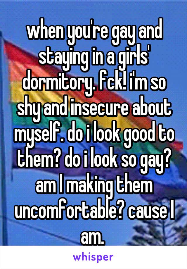 when you're gay and staying in a girls' dormitory. fck! i'm so shy and insecure about myself. do i look good to them? do i look so gay? am I making them uncomfortable? cause I am. 