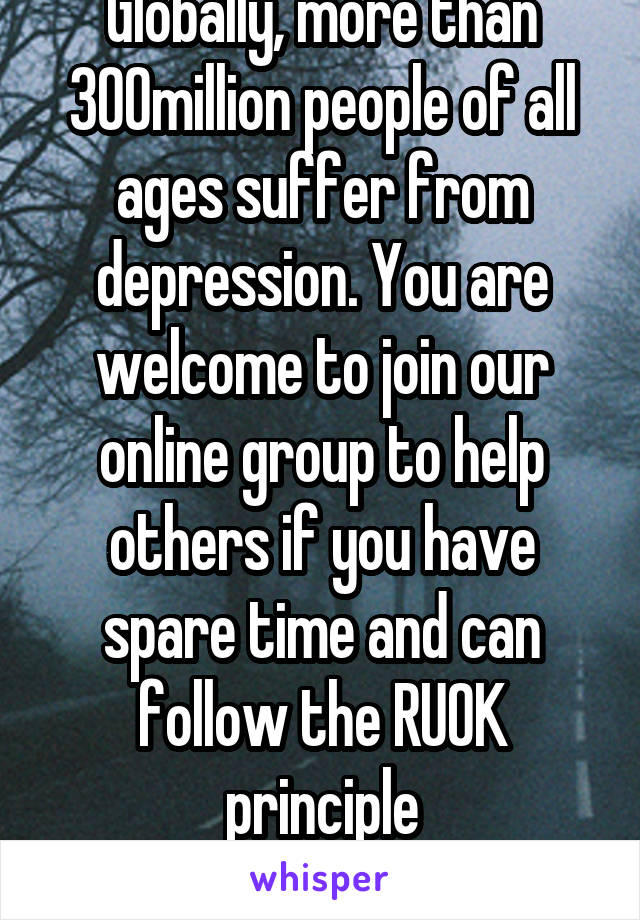 Globally, more than 300million people of all ages suffer from depression. You are welcome to join our online group to help others if you have spare time and can follow the RUOK principle
