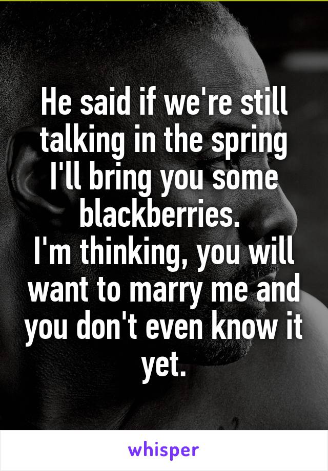 He said if we're still talking in the spring I'll bring you some blackberries. 
I'm thinking, you will want to marry me and you don't even know it yet.