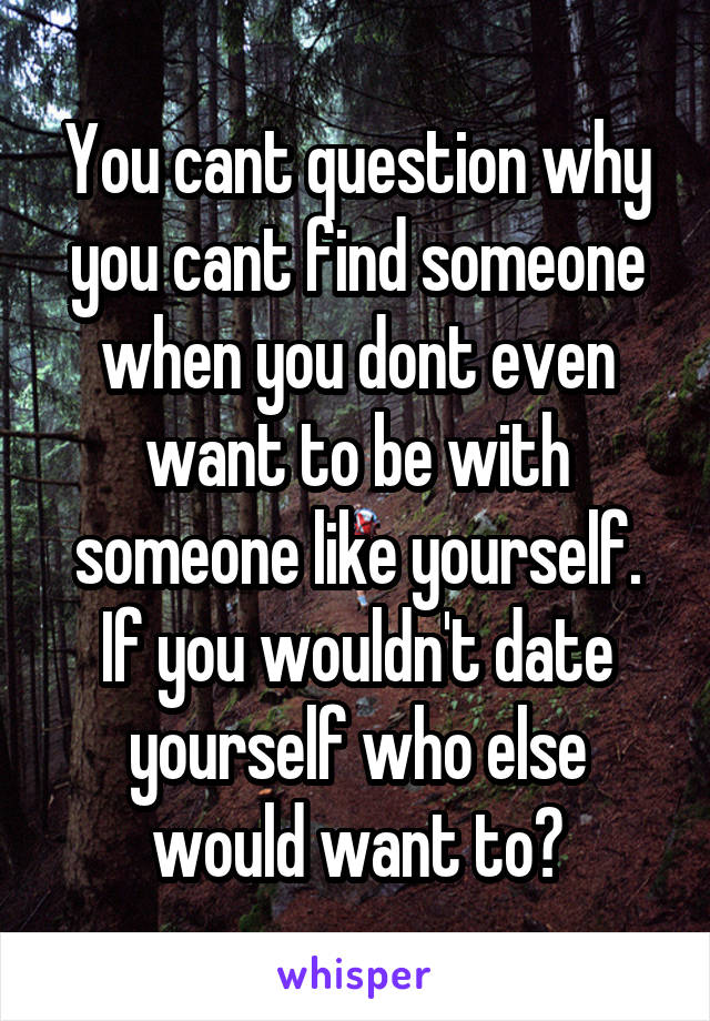 You cant question why you cant find someone when you dont even want to be with someone like yourself. If you wouldn't date yourself who else would want to?