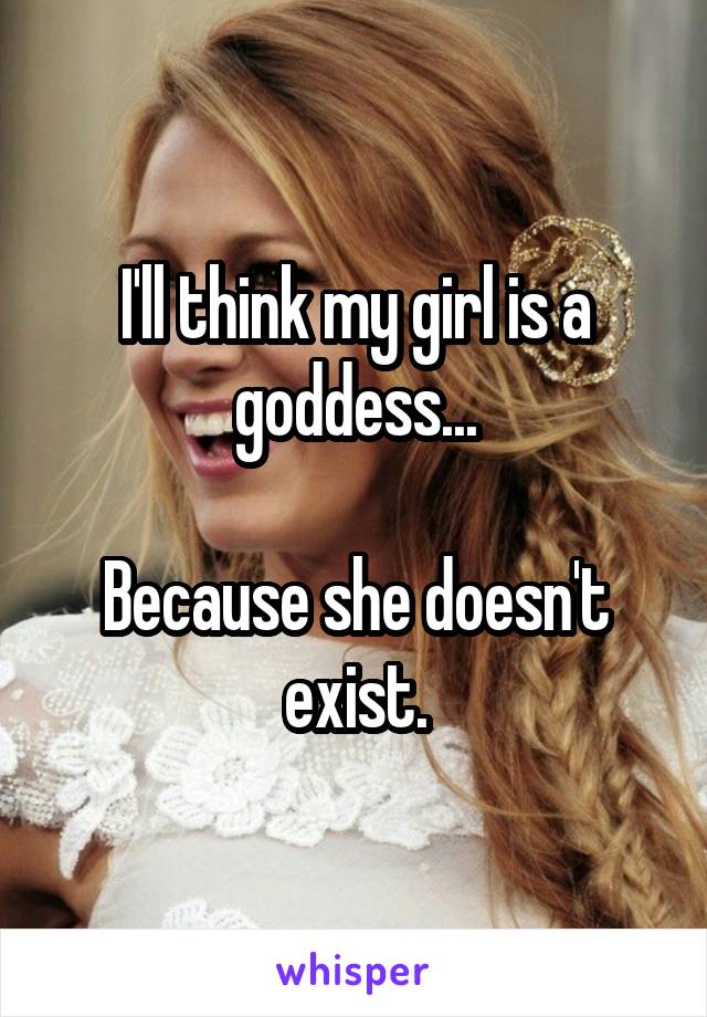 I'll think my girl is a goddess...

Because she doesn't exist.