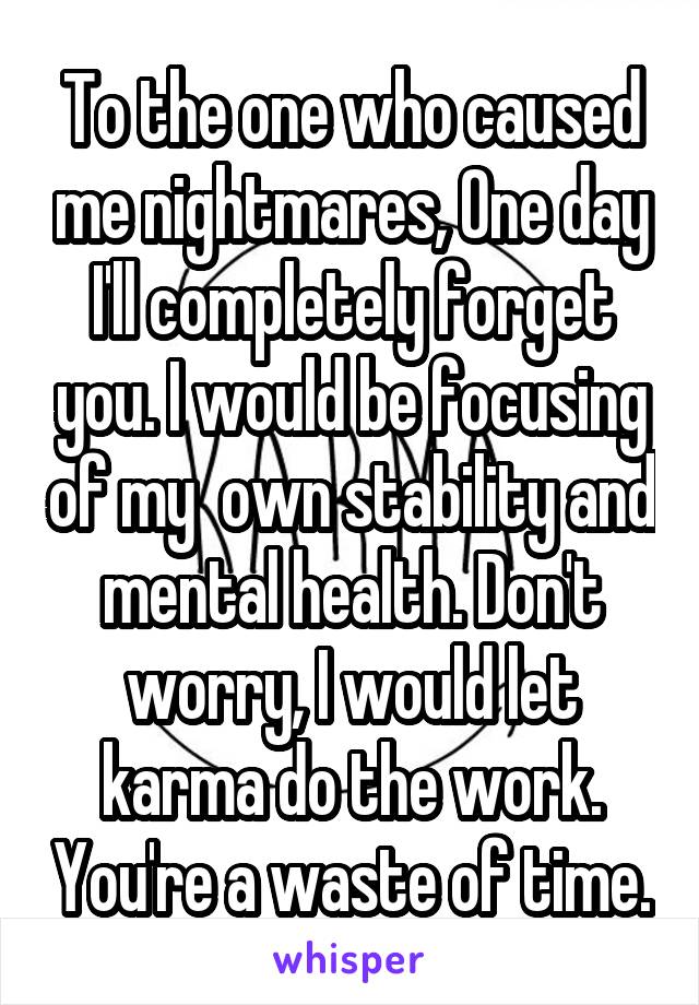 To the one who caused me nightmares, One day I'll completely forget you. I would be focusing of my  own stability and mental health. Don't worry, I would let karma do the work. You're a waste of time.