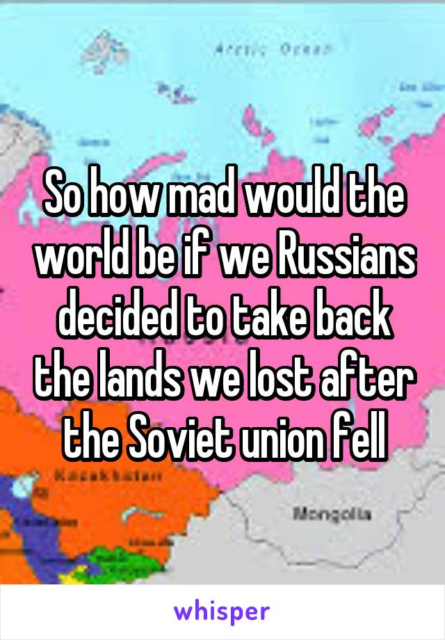 So how mad would the world be if we Russians decided to take back the lands we lost after the Soviet union fell