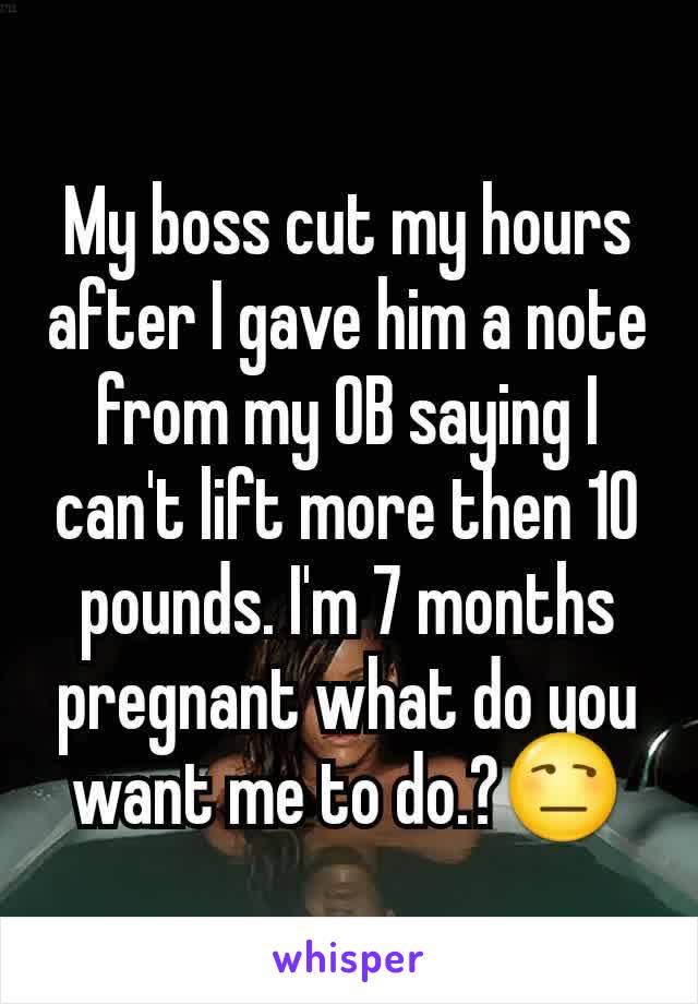 My boss cut my hours after I gave him a note from my OB saying I can't lift more then 10 pounds. I'm 7 months pregnant what do you want me to do.?😒