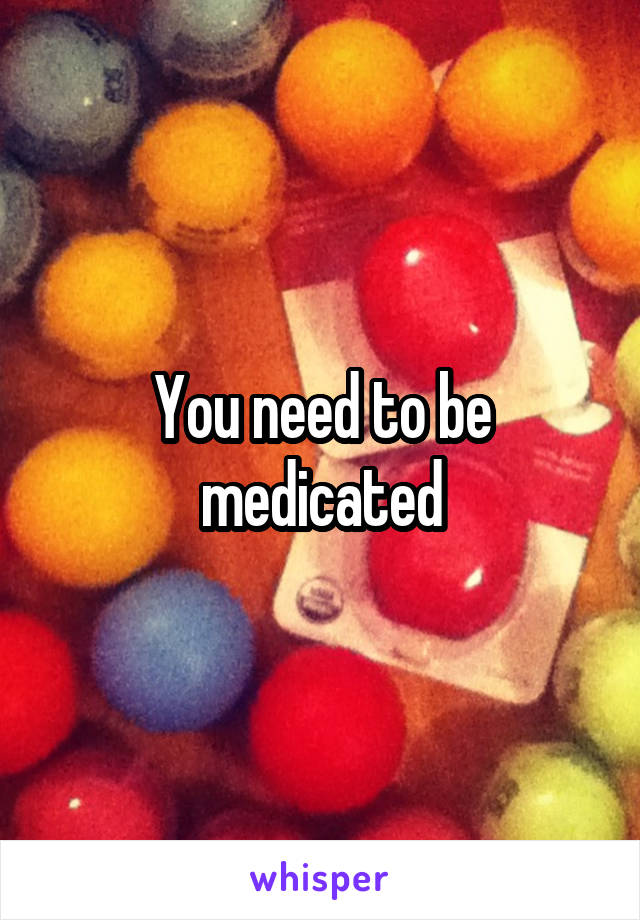 You need to be medicated