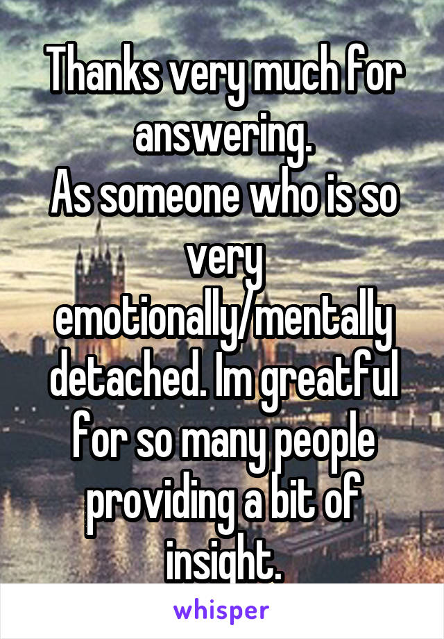 Thanks very much for answering.
As someone who is so very emotionally/mentally detached. Im greatful for so many people providing a bit of insight.