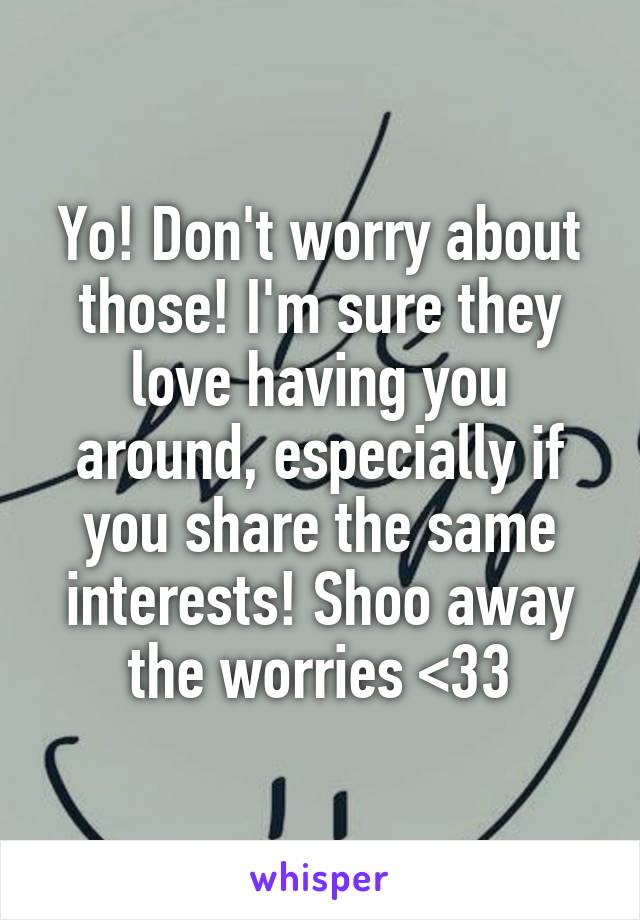 Yo! Don't worry about those! I'm sure they love having you around, especially if you share the same interests! Shoo away the worries <33