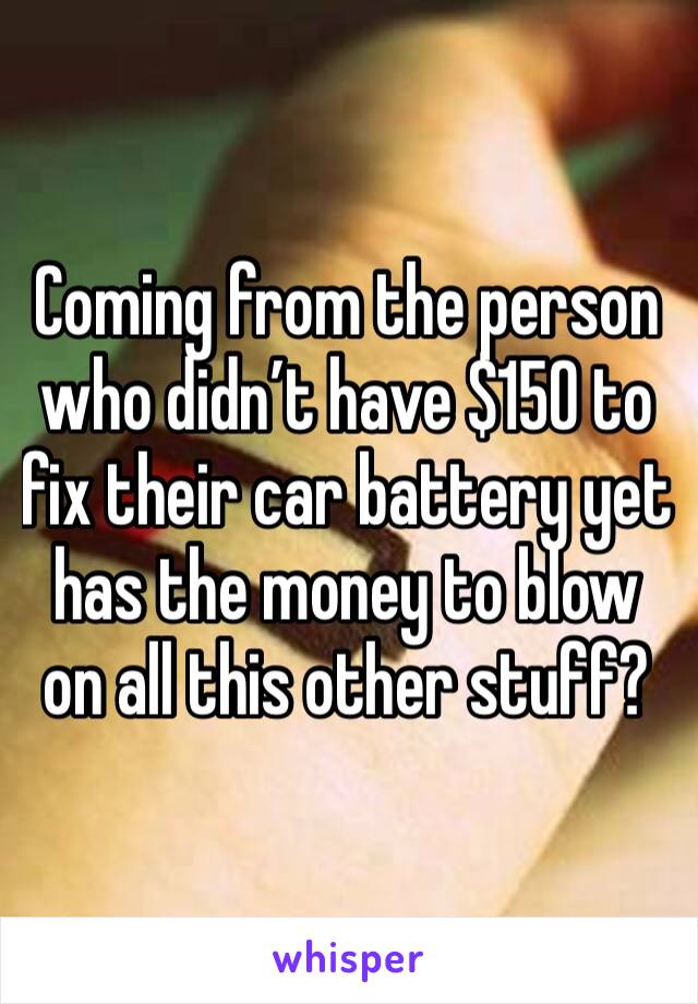 Coming from the person who didn’t have $150 to fix their car battery yet has the money to blow on all this other stuff? 