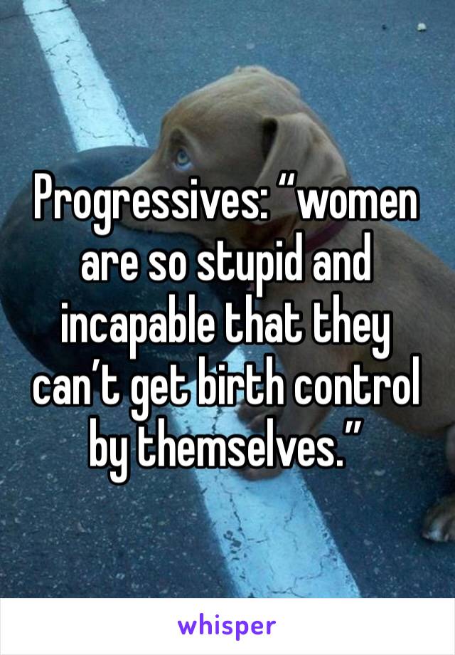 Progressives: “women are so stupid and incapable that they can’t get birth control by themselves.”