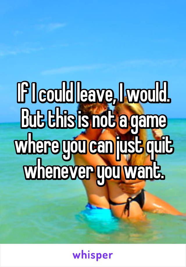 If I could leave, I would. But this is not a game where you can just quit whenever you want.