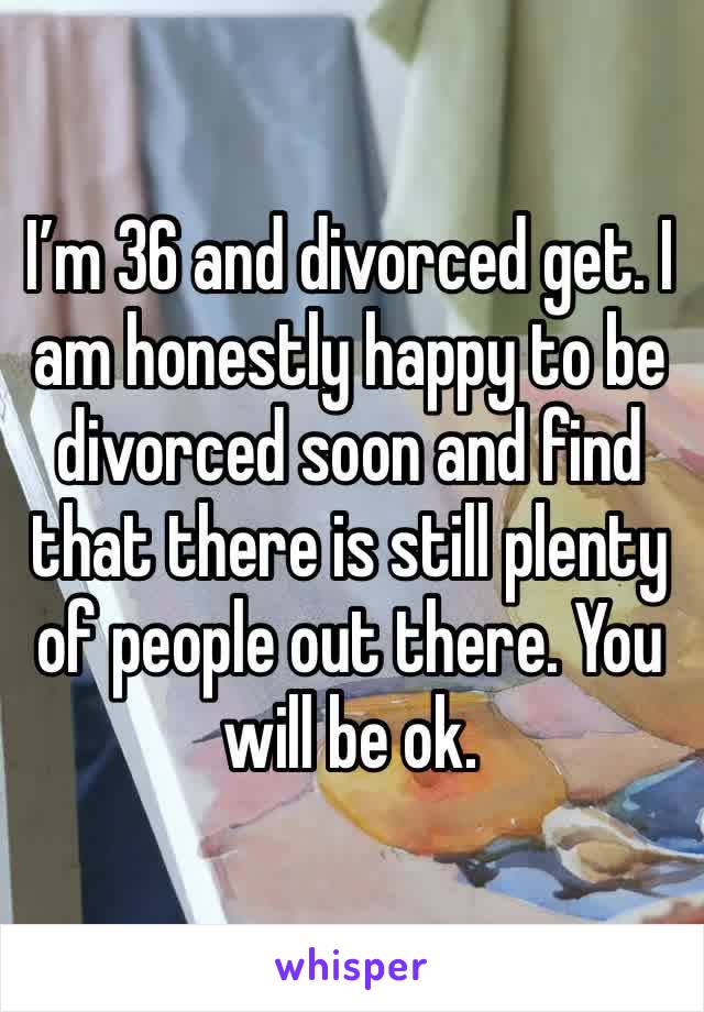 I’m 36 and divorced get. I am honestly happy to be divorced soon and find that there is still plenty of people out there. You will be ok.