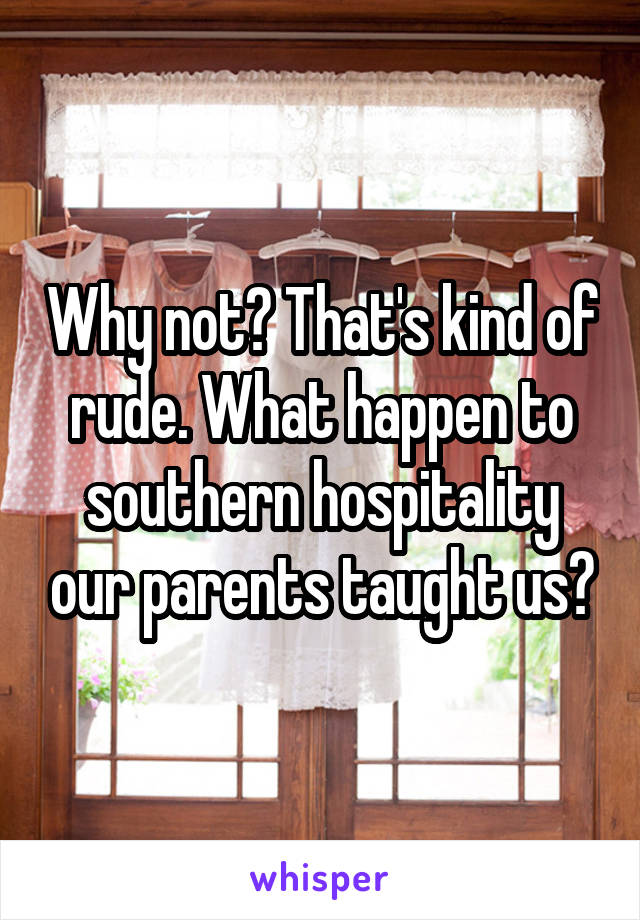 Why not? That's kind of rude. What happen to southern hospitality our parents taught us?