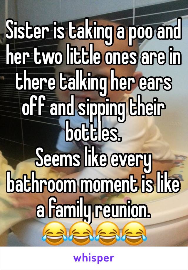 Sister is taking a poo and her two little ones are in there talking her ears off and sipping their bottles. 
Seems like every bathroom moment is like a family reunion.
😂😂😂😂
