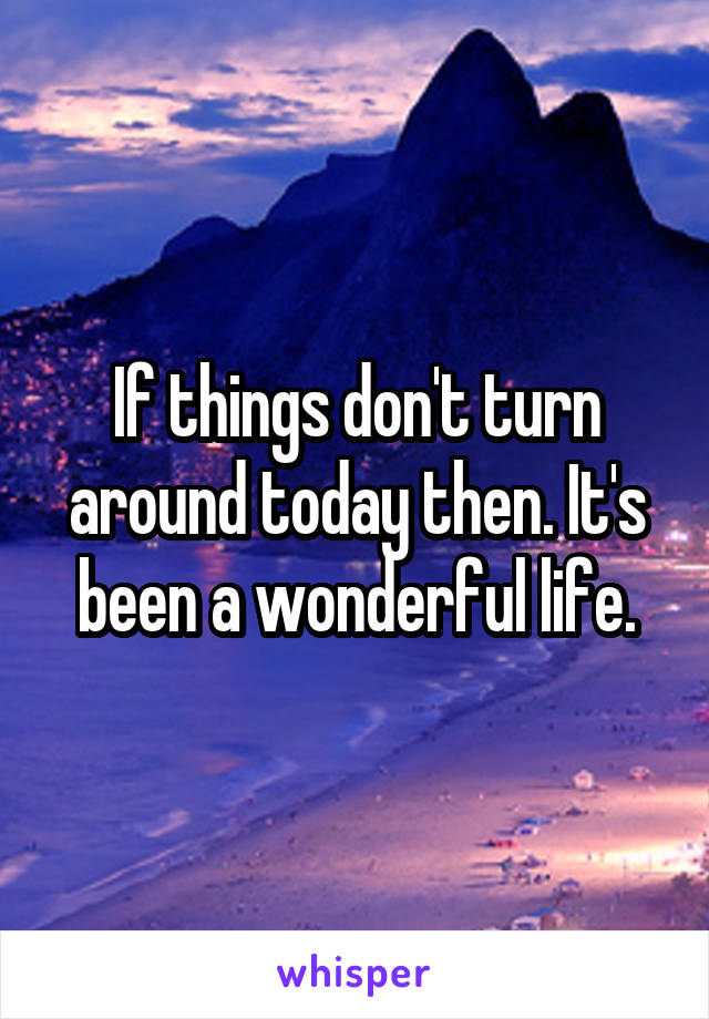 If things don't turn around today then. It's been a wonderful life.