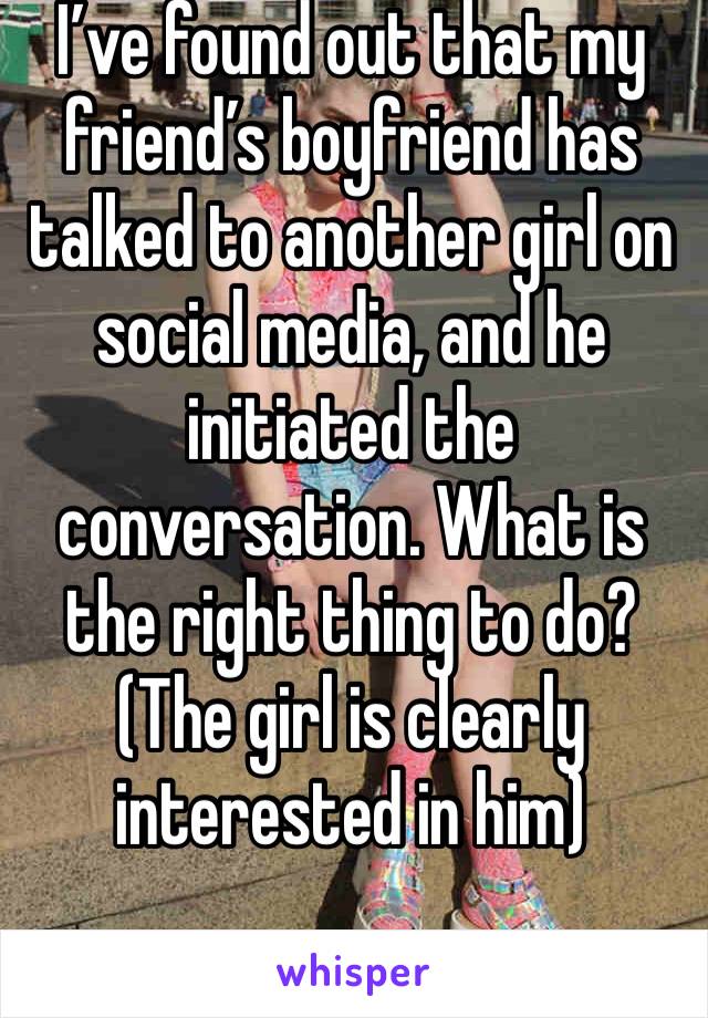 I’ve found out that my friend’s boyfriend has talked to another girl on social media, and he initiated the conversation. What is the right thing to do? (The girl is clearly interested in him) 