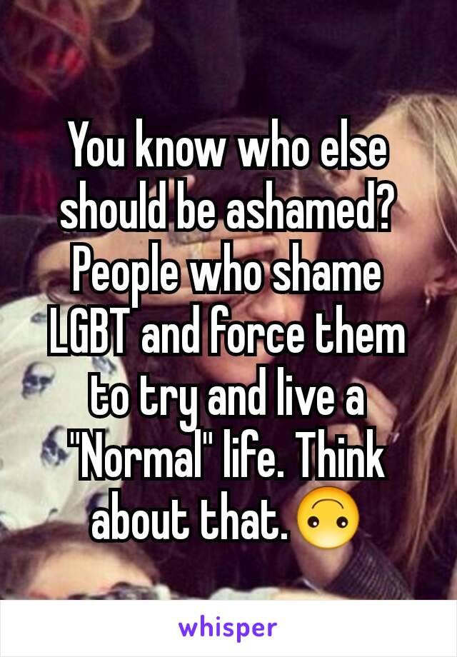 You know who else should be ashamed? People who shame LGBT and force them to try and live a "Normal" life. Think about that.🙃