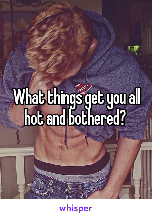 What things get you all hot and bothered? 