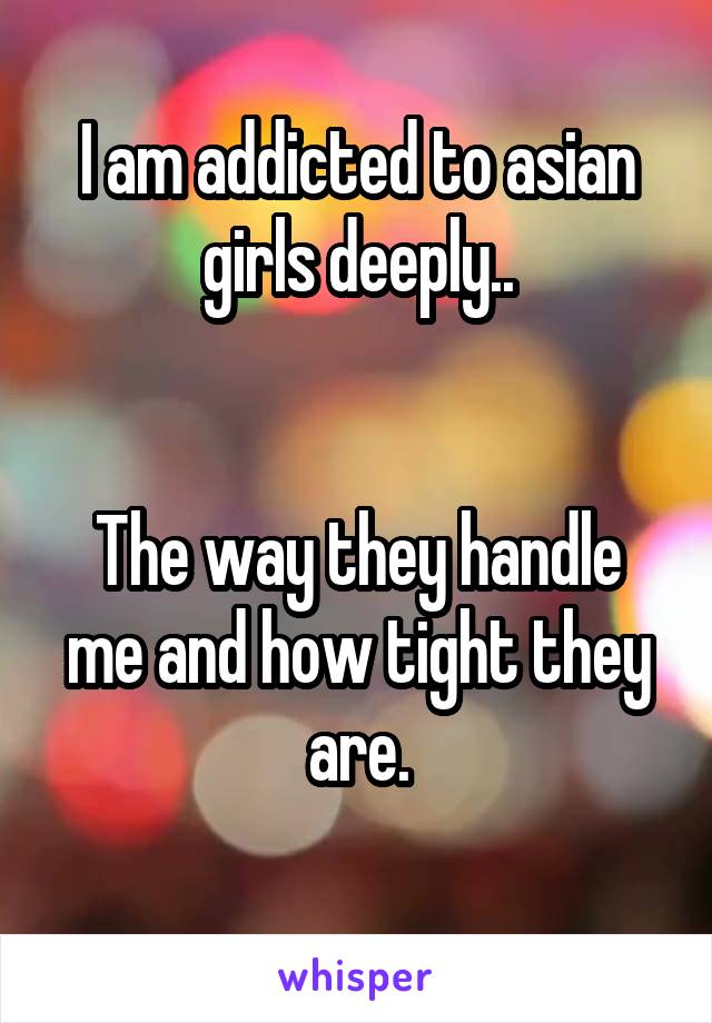 I am addicted to asian girls deeply..


The way they handle me and how tight they are.

