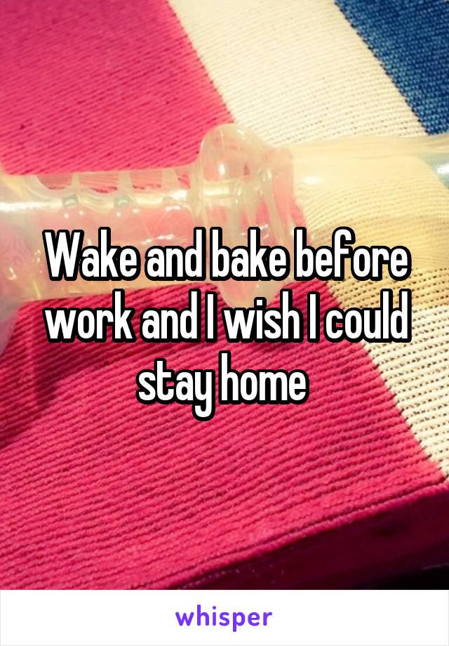 Wake and bake before work and I wish I could stay home 