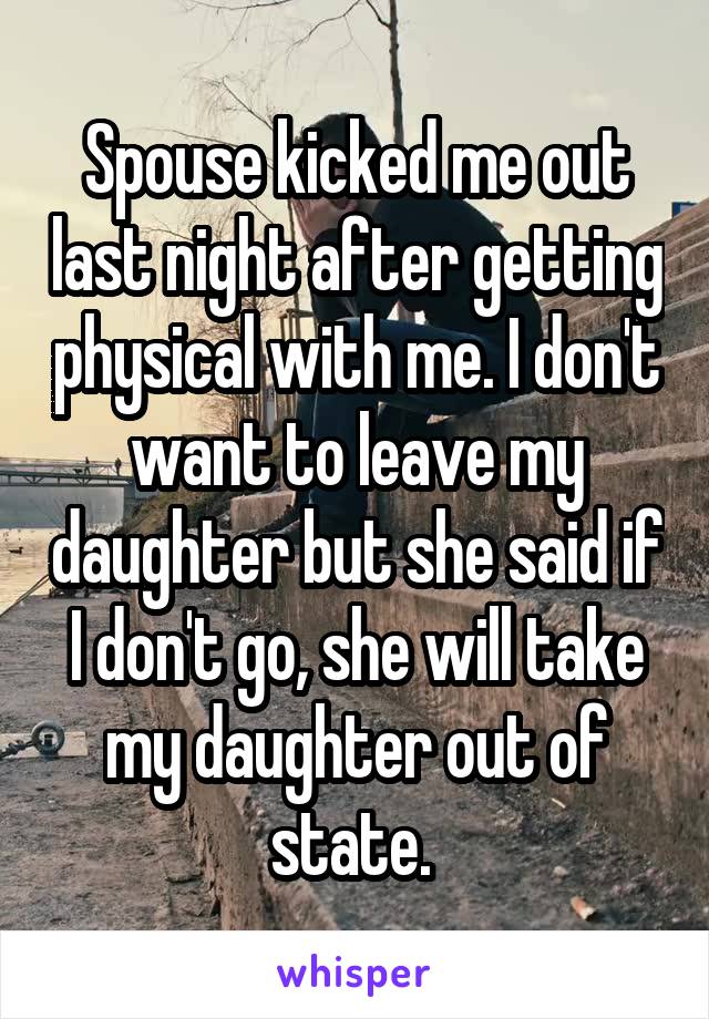 Spouse kicked me out last night after getting physical with me. I don't want to leave my daughter but she said if I don't go, she will take my daughter out of state. 