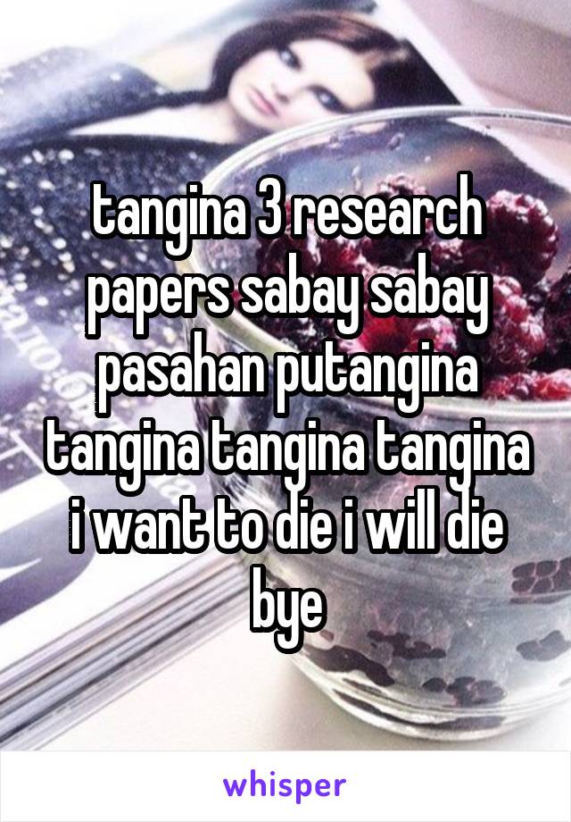 tangina 3 research papers sabay sabay pasahan putangina tangina tangina tangina i want to die i will die bye