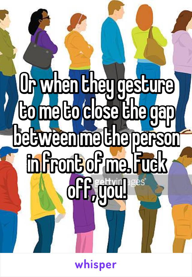 Or when they gesture to me to close the gap between me the person in front of me. Fuck off, you!