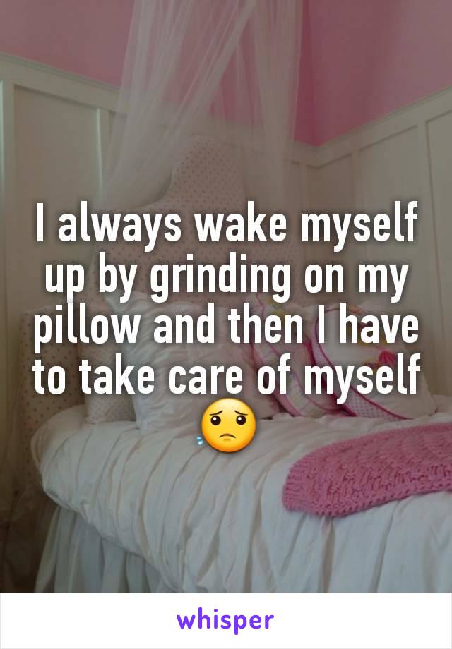 I always wake myself up by grinding on my pillow and then I have to take care of myself 😟