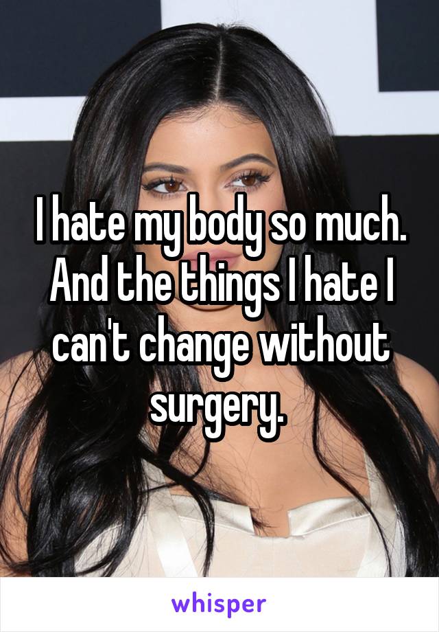 I hate my body so much. And the things I hate I can't change without surgery. 